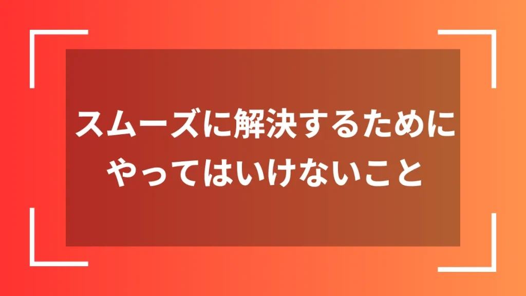 スムーズに解決するためにやってはいけないこと