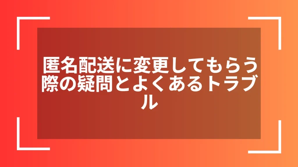 匿名配送に変更してもらう際の疑問とよくあるトラブル