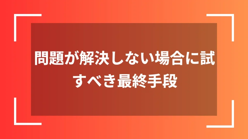 問題が解決しない場合に試すべき最終手段