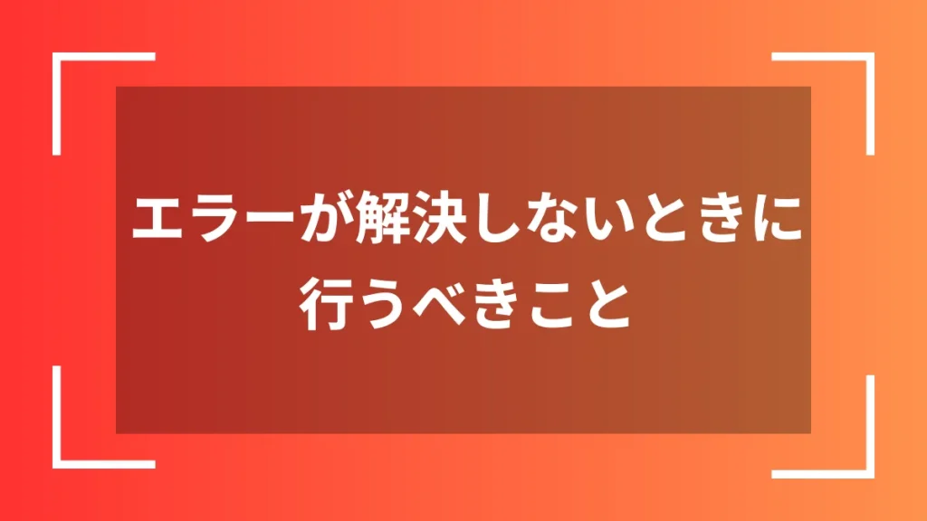 エラーが解決しないときに行うべきこと