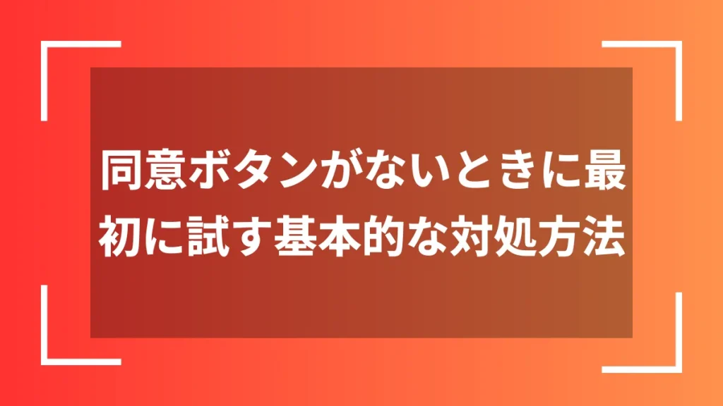 同意ボタンがないときに最初に試す基本的な対処方法