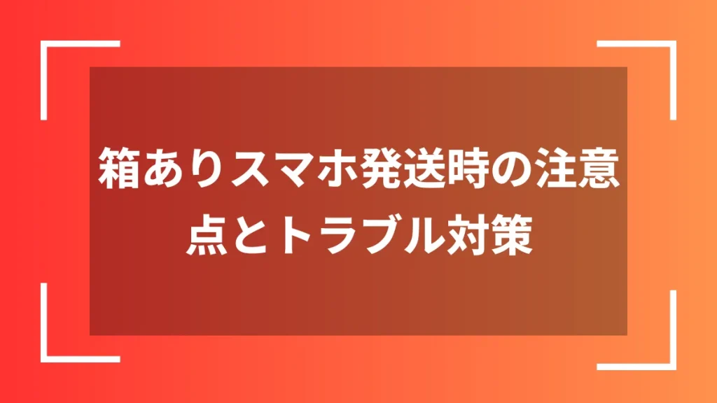 箱ありスマホ発送時の注意点とトラブル対策