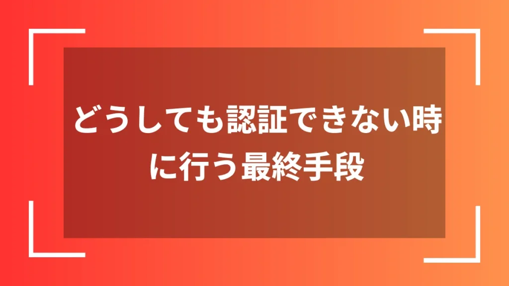 どうしても認証できない時に行う最終手段