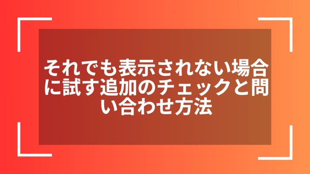 それでも表示されない場合に試す追加のチェックと問い合わせ方法