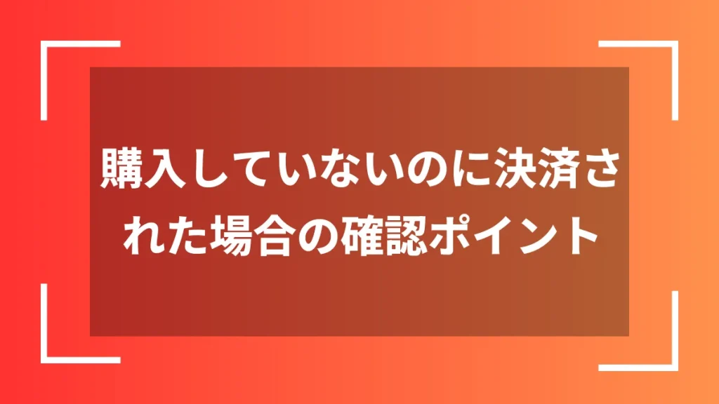 購入していないのに決済された場合の確認ポイント