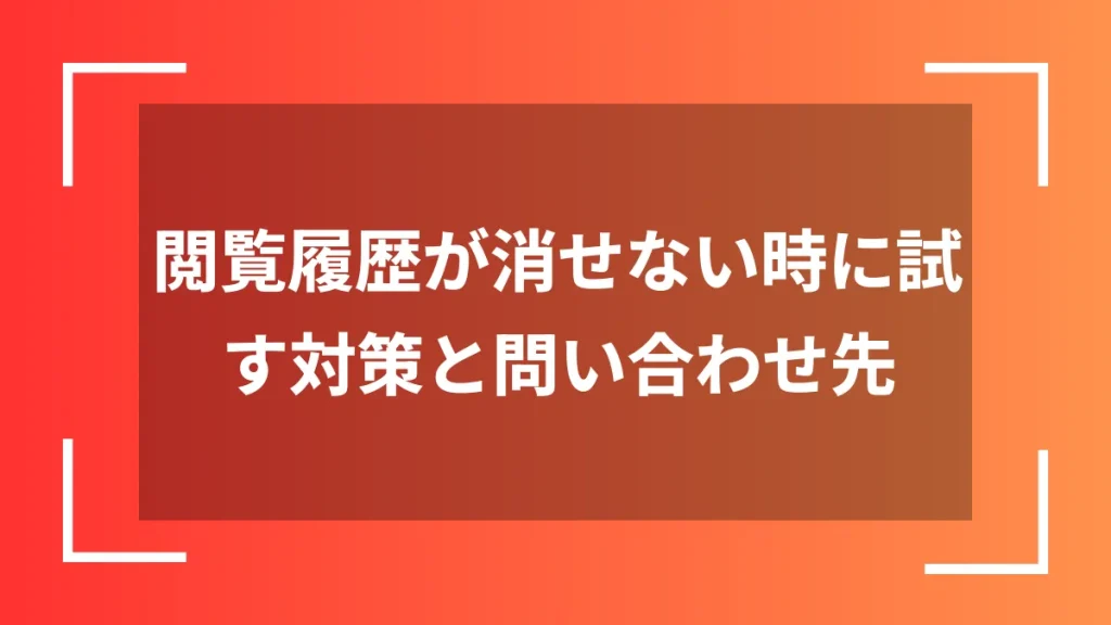 閲覧履歴が消せない時に試す対策と問い合わせ先