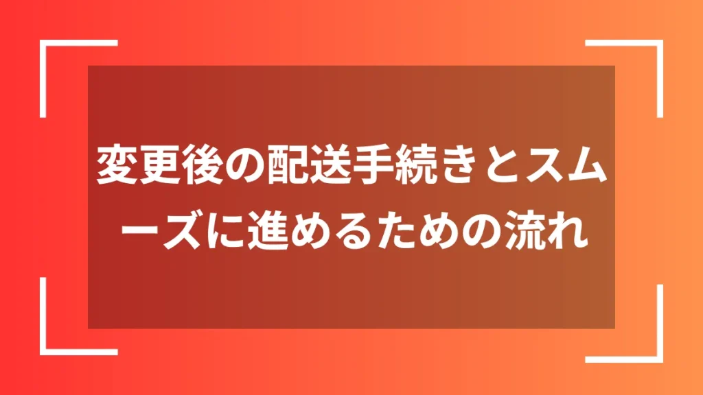 変更後の配送手続きとスムーズに進めるための流れ
