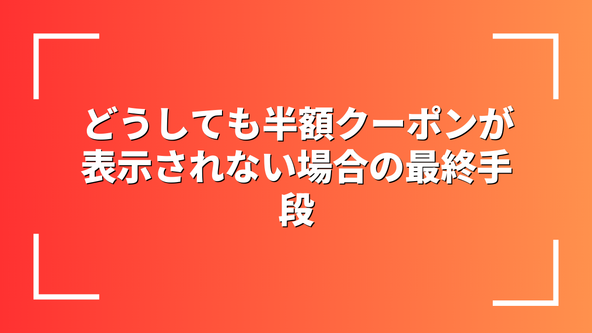 どうしても半額クーポンが表示されない場合の最終手段