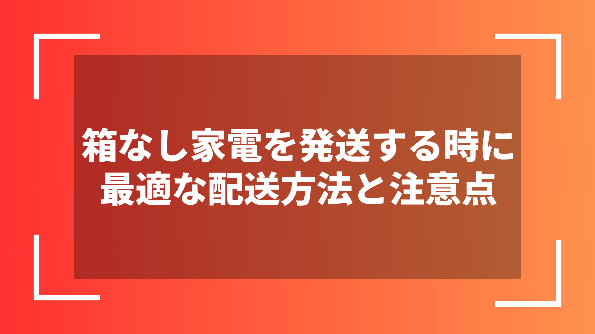 箱なし家電を発送する時に最適な配送方法と注意点