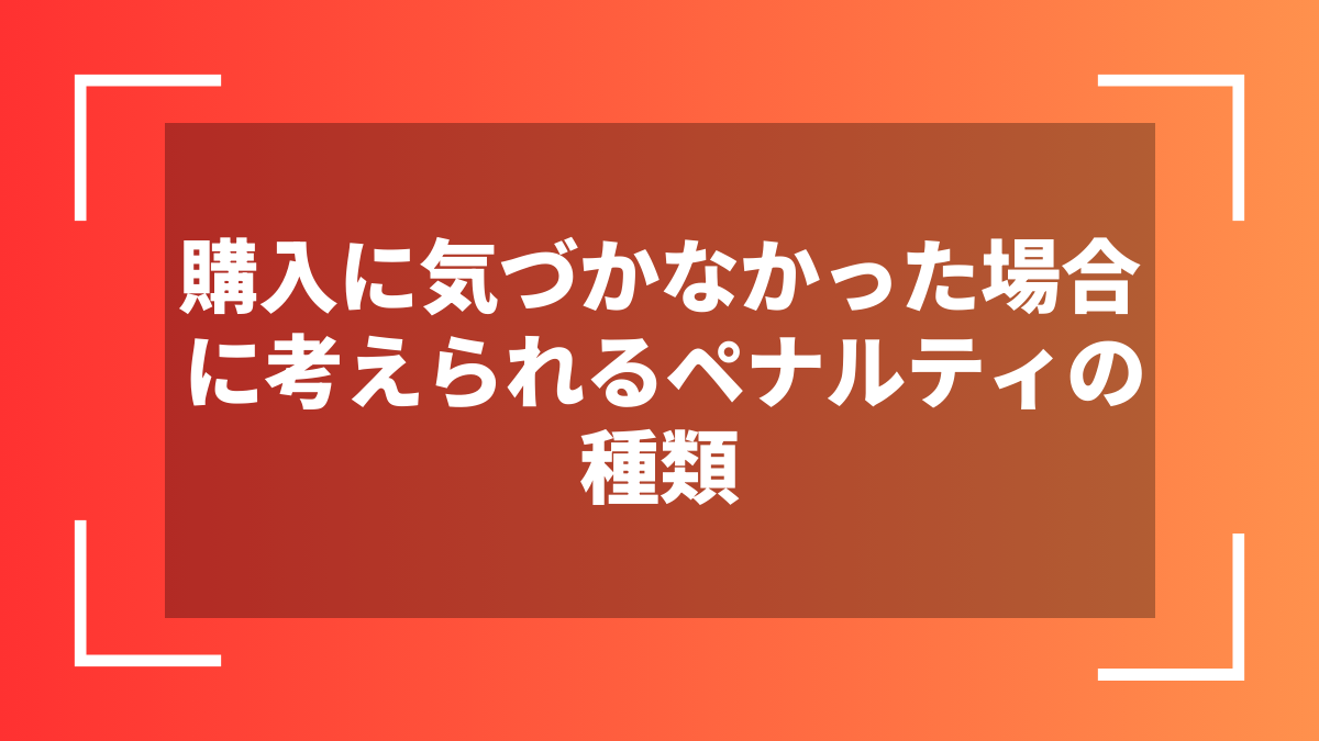 購入に気づかなかった場合に考えられるペナルティの種類