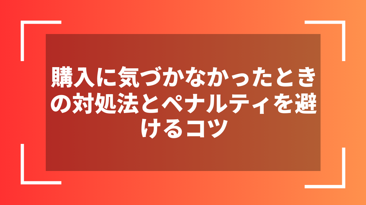 購入に気づかなかったときの対処法とペナルティを避けるコツ