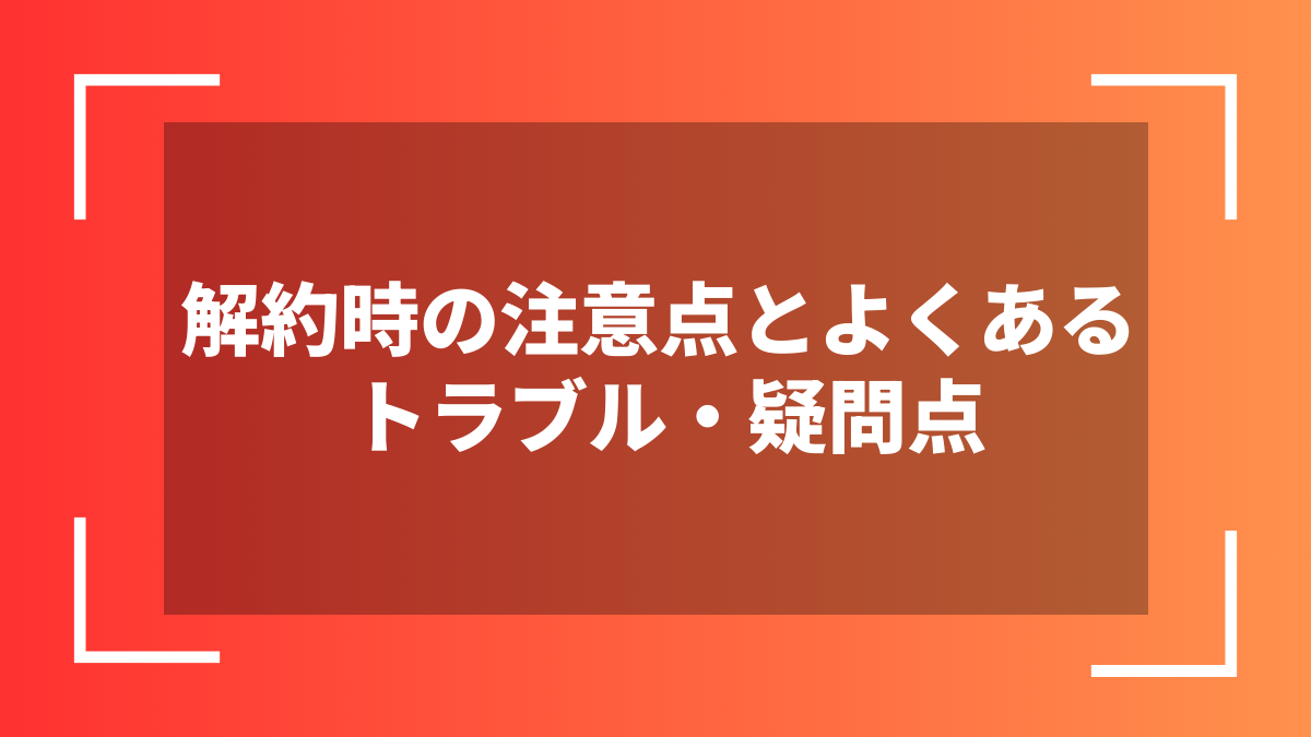 解約時の注意点とよくあるトラブル・疑問点