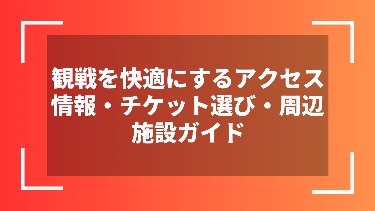 観戦を快適にするアクセス情報・チケット選び・周辺施設ガイド