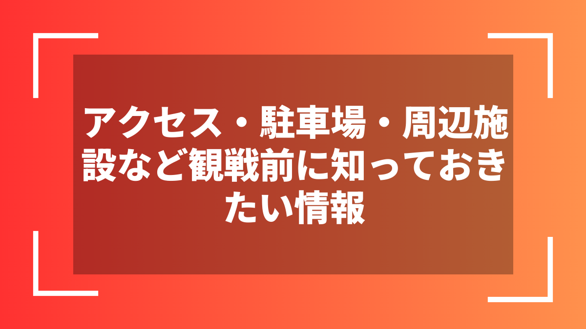 アクセス・駐車場・周辺施設など観戦前に知っておきたい情報