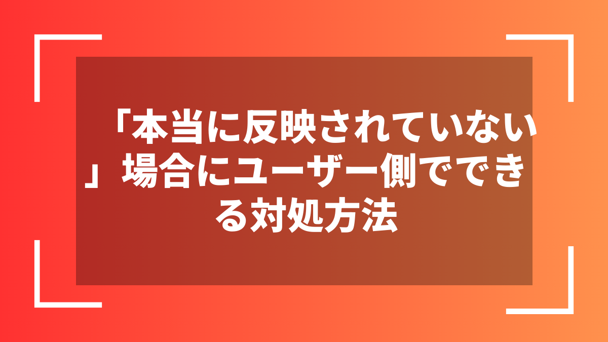 「本当に反映されていない」場合にユーザー側でできる対処方法