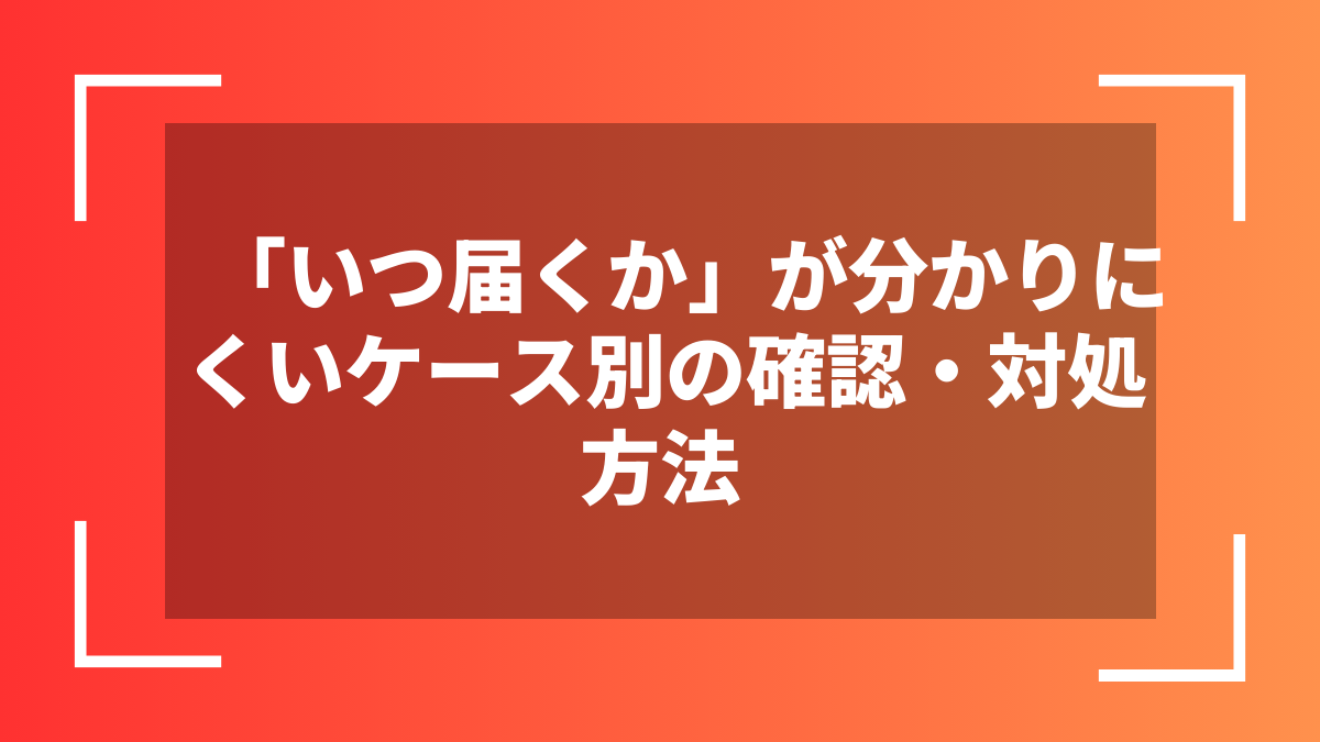 「いつ届くか」が分かりにくいケース別の確認・対処方法