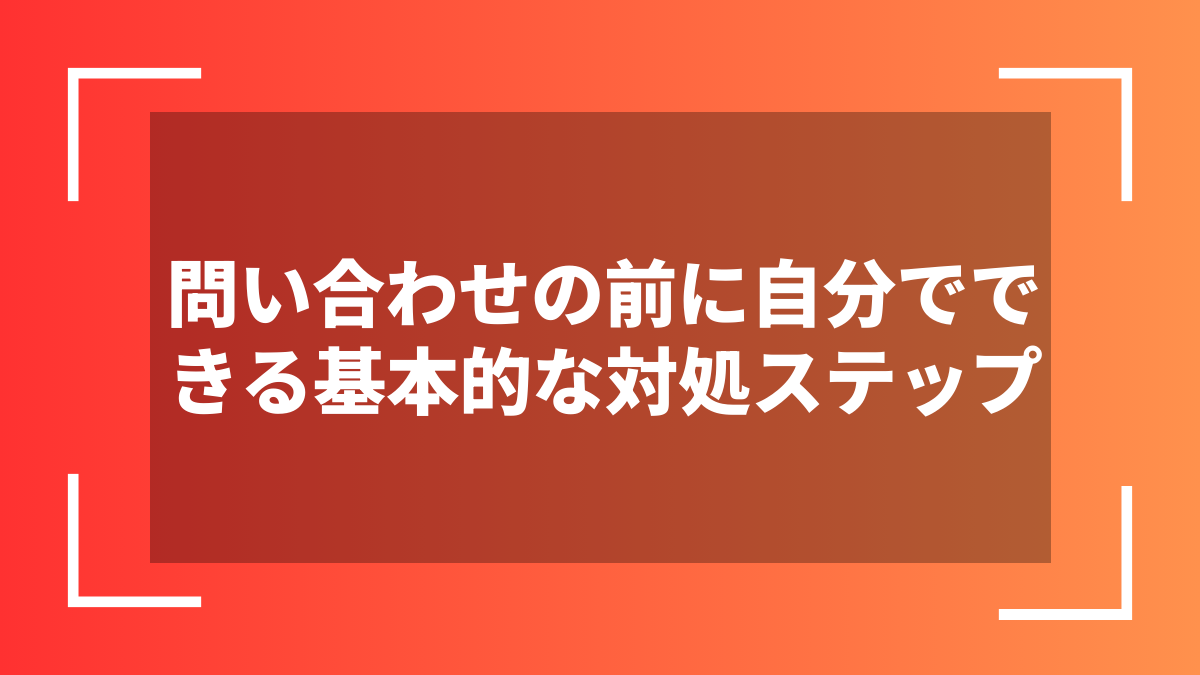 問い合わせの前に自分でできる基本的な対処ステップ